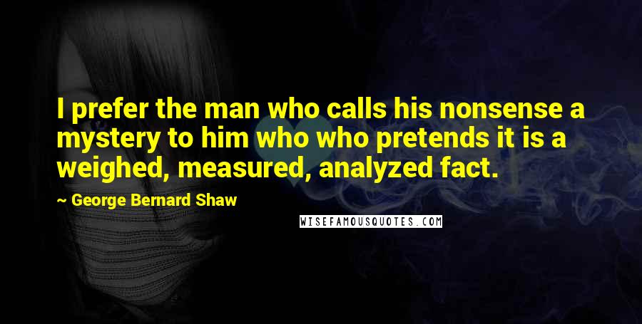 George Bernard Shaw Quotes: I prefer the man who calls his nonsense a mystery to him who who pretends it is a weighed, measured, analyzed fact.