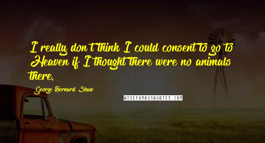 George Bernard Shaw Quotes: I really don't think I could consent to go to Heaven if I thought there were no animals there.