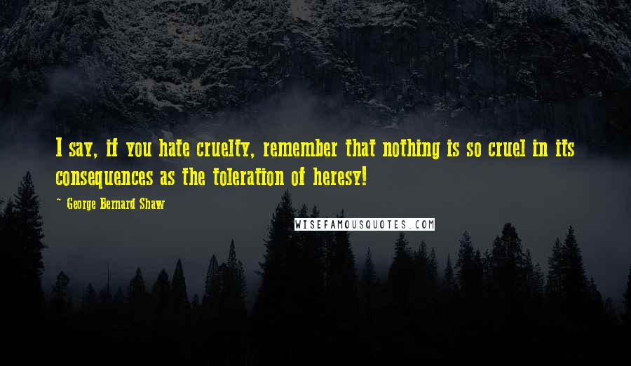 George Bernard Shaw Quotes: I say, if you hate cruelty, remember that nothing is so cruel in its consequences as the toleration of heresy!