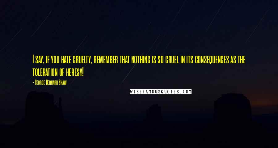 George Bernard Shaw Quotes: I say, if you hate cruelty, remember that nothing is so cruel in its consequences as the toleration of heresy!