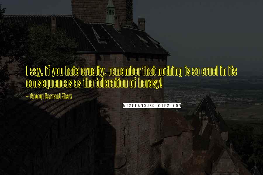 George Bernard Shaw Quotes: I say, if you hate cruelty, remember that nothing is so cruel in its consequences as the toleration of heresy!
