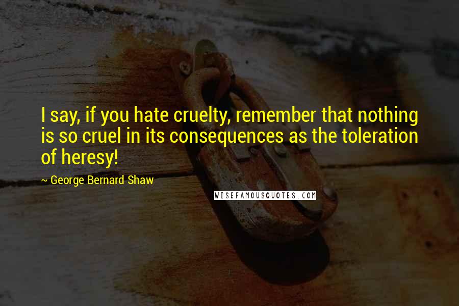 George Bernard Shaw Quotes: I say, if you hate cruelty, remember that nothing is so cruel in its consequences as the toleration of heresy!