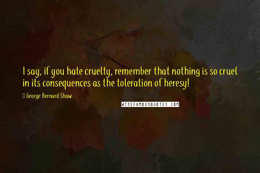 George Bernard Shaw Quotes: I say, if you hate cruelty, remember that nothing is so cruel in its consequences as the toleration of heresy!