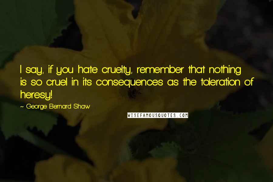 George Bernard Shaw Quotes: I say, if you hate cruelty, remember that nothing is so cruel in its consequences as the toleration of heresy!