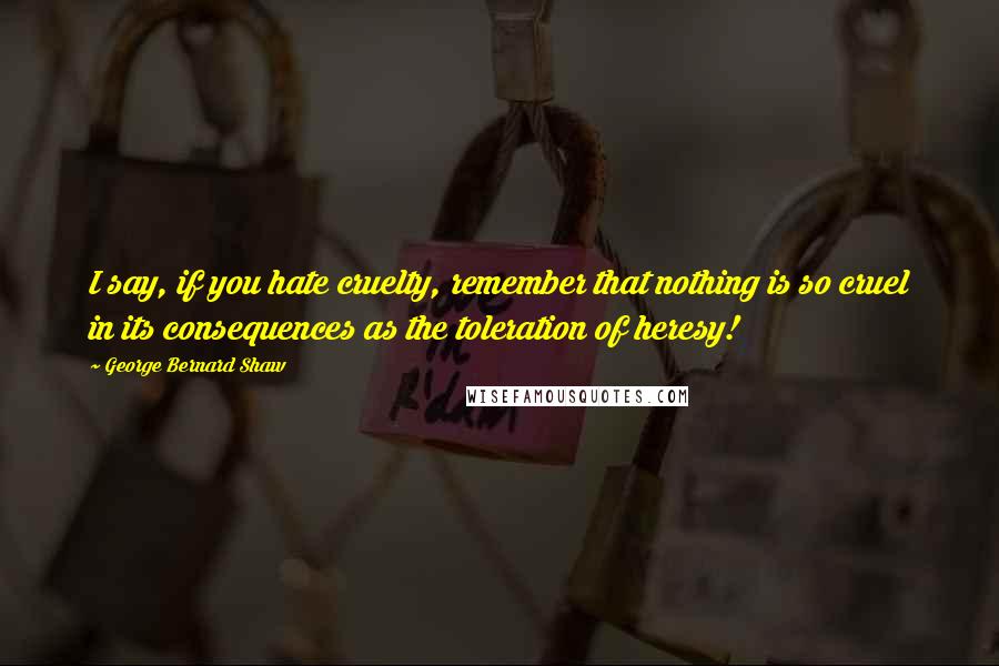 George Bernard Shaw Quotes: I say, if you hate cruelty, remember that nothing is so cruel in its consequences as the toleration of heresy!