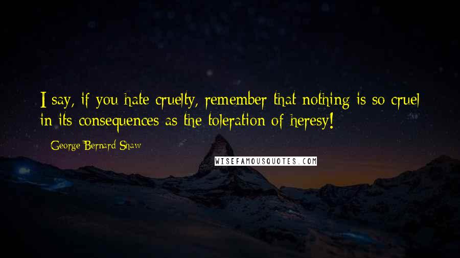 George Bernard Shaw Quotes: I say, if you hate cruelty, remember that nothing is so cruel in its consequences as the toleration of heresy!