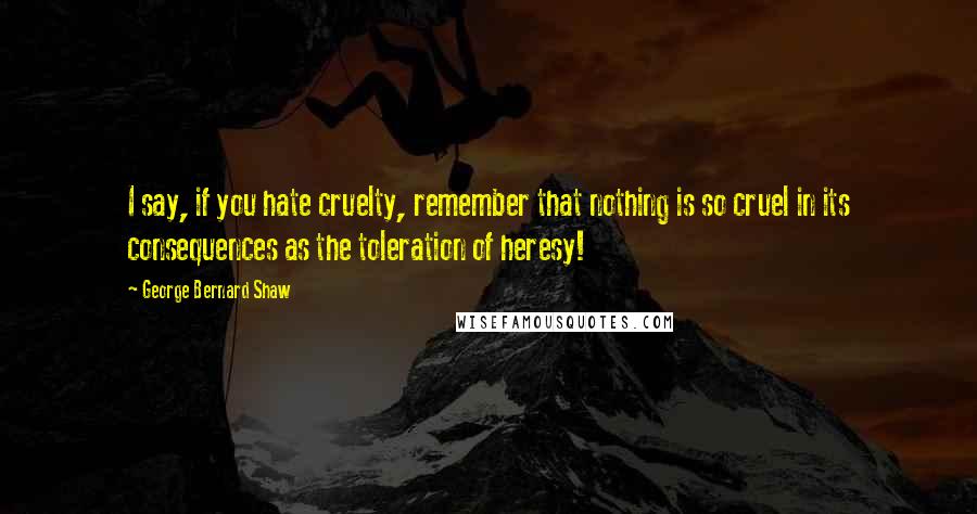 George Bernard Shaw Quotes: I say, if you hate cruelty, remember that nothing is so cruel in its consequences as the toleration of heresy!