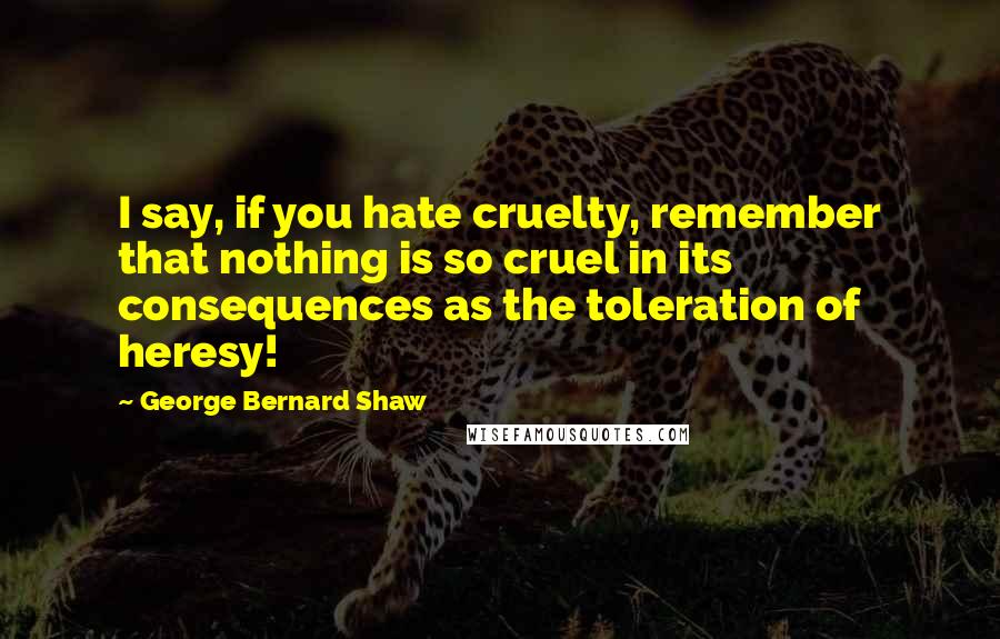 George Bernard Shaw Quotes: I say, if you hate cruelty, remember that nothing is so cruel in its consequences as the toleration of heresy!