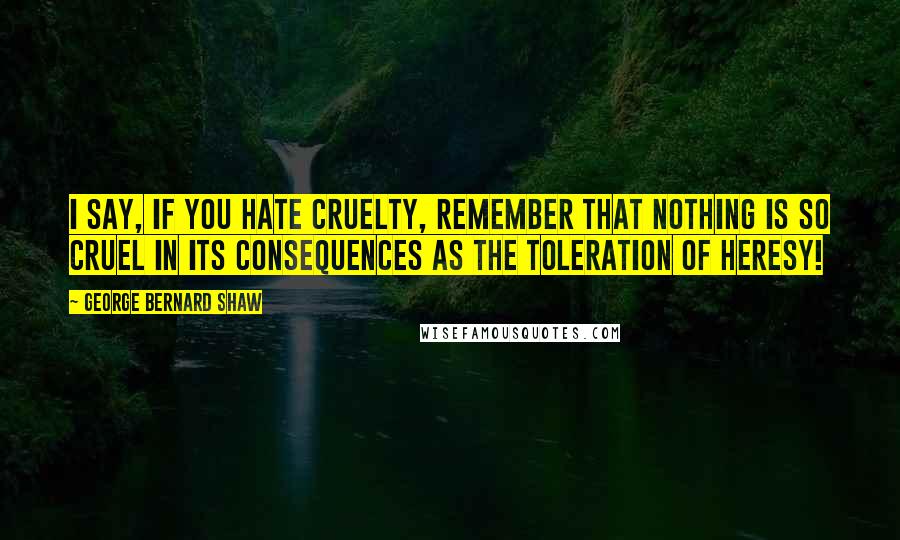 George Bernard Shaw Quotes: I say, if you hate cruelty, remember that nothing is so cruel in its consequences as the toleration of heresy!