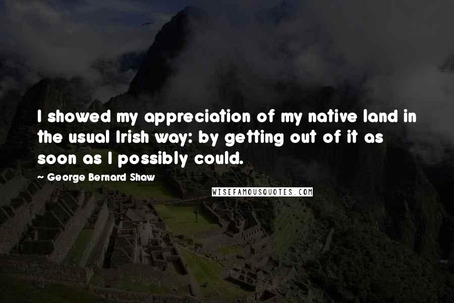 George Bernard Shaw Quotes: I showed my appreciation of my native land in the usual Irish way: by getting out of it as soon as I possibly could.