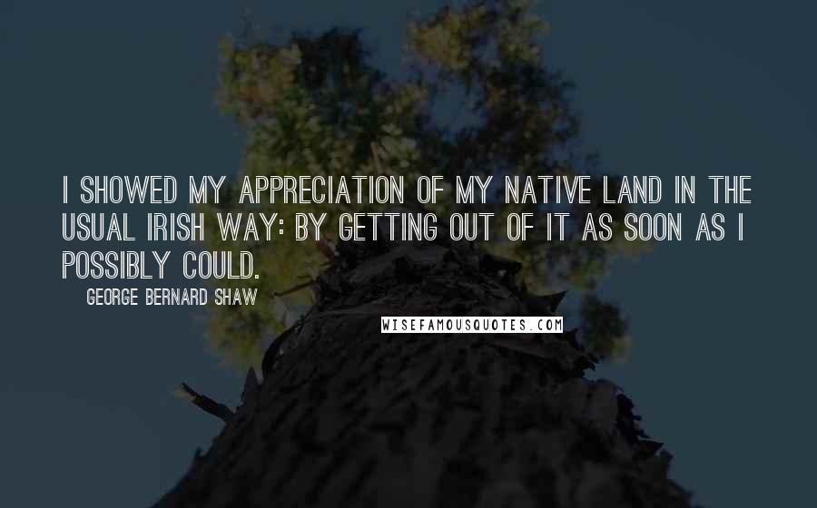 George Bernard Shaw Quotes: I showed my appreciation of my native land in the usual Irish way: by getting out of it as soon as I possibly could.