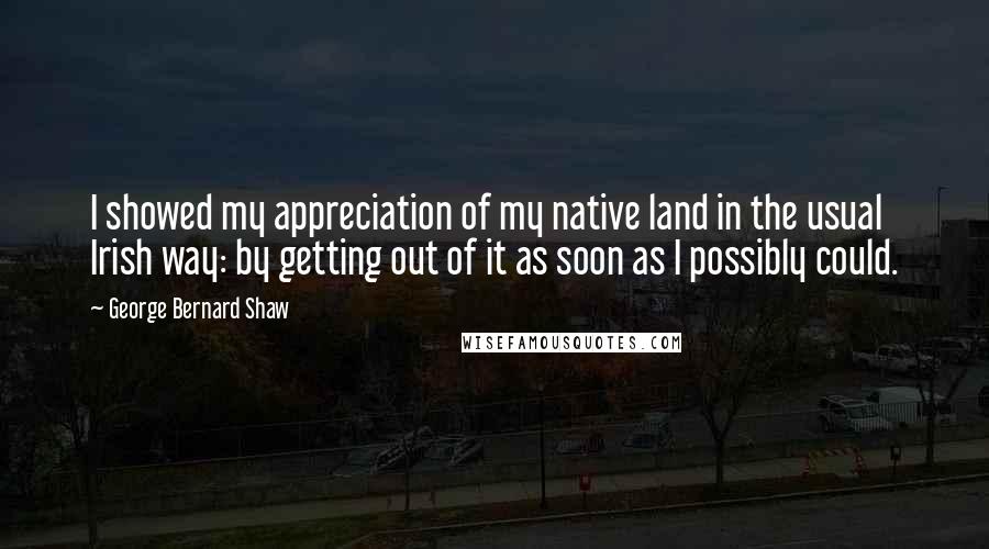 George Bernard Shaw Quotes: I showed my appreciation of my native land in the usual Irish way: by getting out of it as soon as I possibly could.