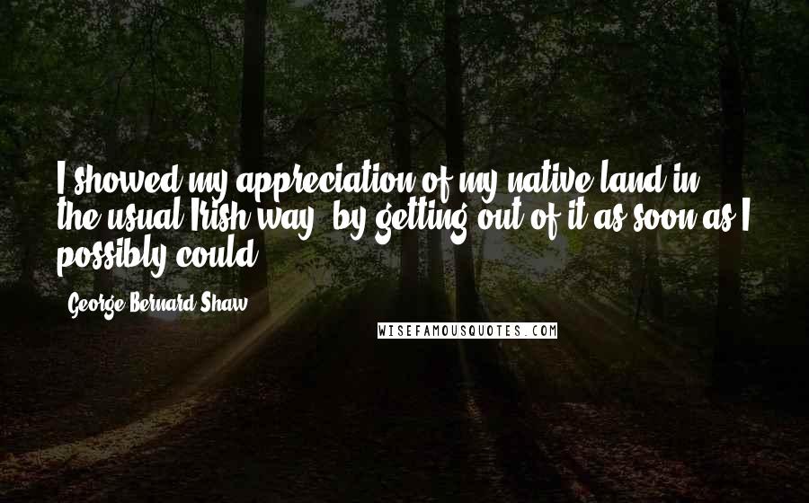 George Bernard Shaw Quotes: I showed my appreciation of my native land in the usual Irish way: by getting out of it as soon as I possibly could.