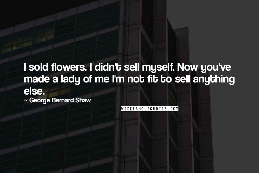 George Bernard Shaw Quotes: I sold flowers. I didn't sell myself. Now you've made a lady of me I'm not fit to sell anything else.