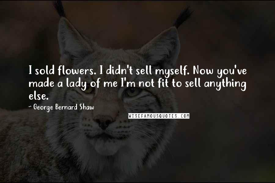 George Bernard Shaw Quotes: I sold flowers. I didn't sell myself. Now you've made a lady of me I'm not fit to sell anything else.