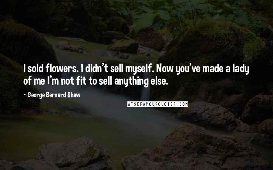 George Bernard Shaw Quotes: I sold flowers. I didn't sell myself. Now you've made a lady of me I'm not fit to sell anything else.