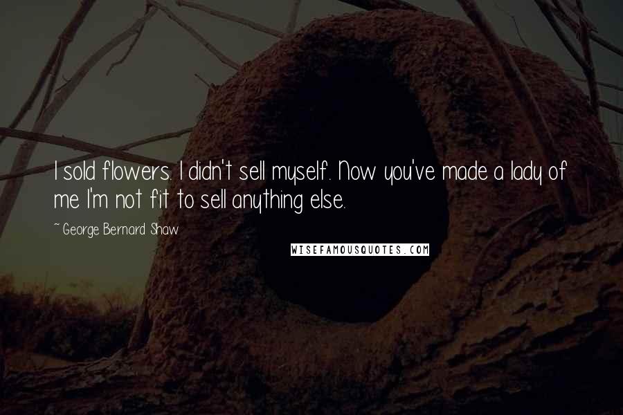 George Bernard Shaw Quotes: I sold flowers. I didn't sell myself. Now you've made a lady of me I'm not fit to sell anything else.
