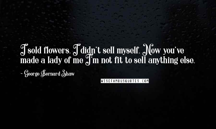 George Bernard Shaw Quotes: I sold flowers. I didn't sell myself. Now you've made a lady of me I'm not fit to sell anything else.