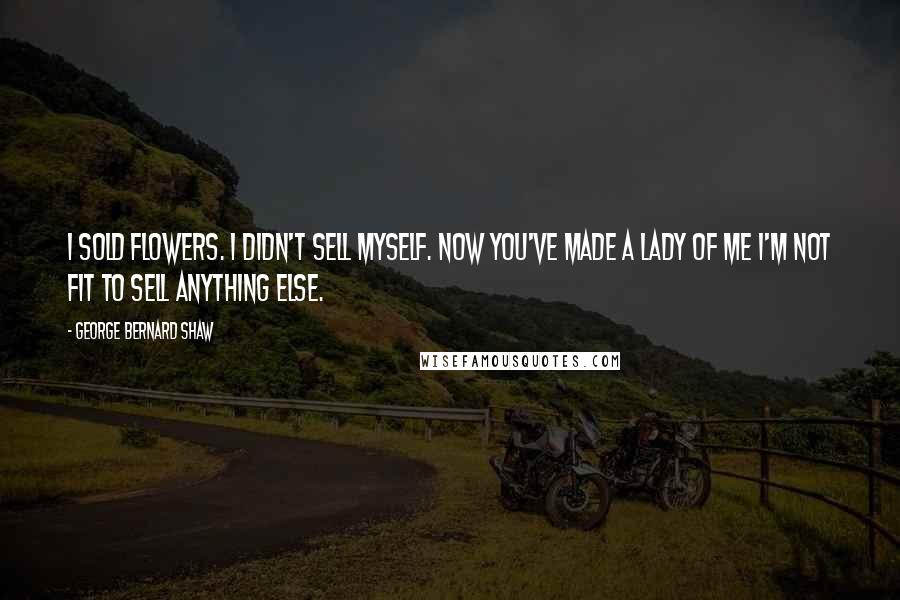 George Bernard Shaw Quotes: I sold flowers. I didn't sell myself. Now you've made a lady of me I'm not fit to sell anything else.