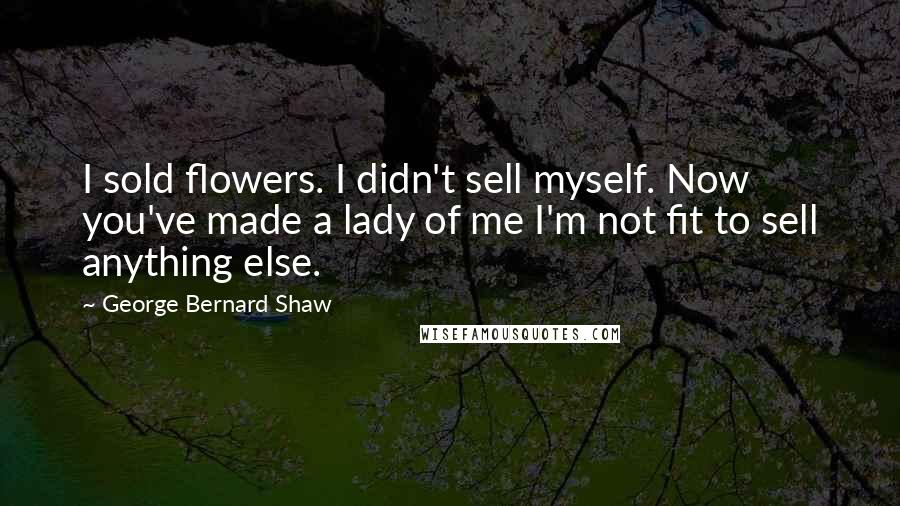 George Bernard Shaw Quotes: I sold flowers. I didn't sell myself. Now you've made a lady of me I'm not fit to sell anything else.