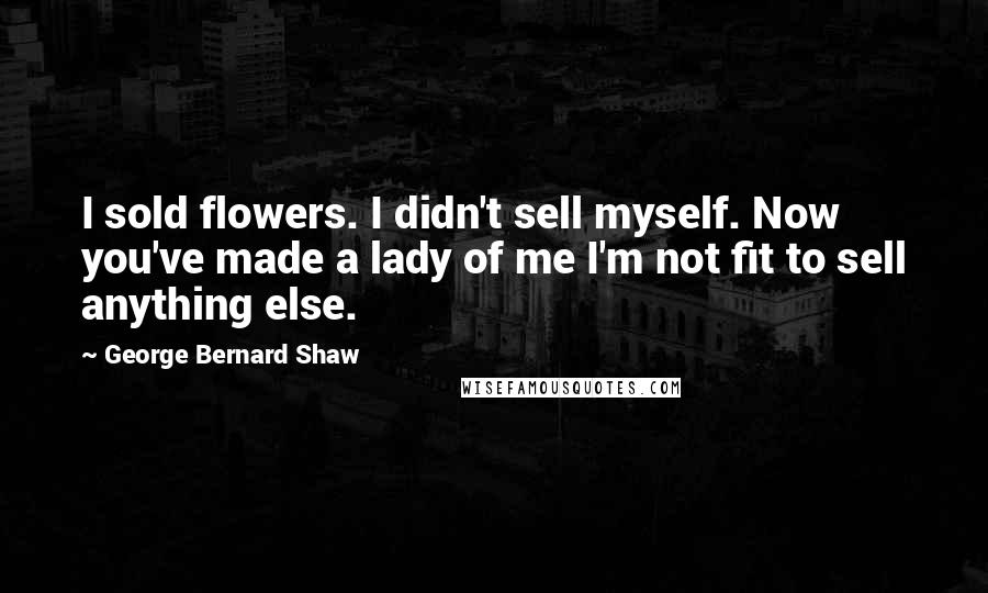 George Bernard Shaw Quotes: I sold flowers. I didn't sell myself. Now you've made a lady of me I'm not fit to sell anything else.