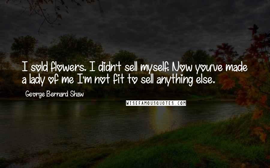 George Bernard Shaw Quotes: I sold flowers. I didn't sell myself. Now you've made a lady of me I'm not fit to sell anything else.