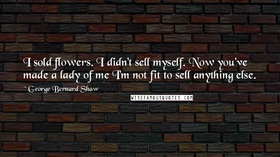 George Bernard Shaw Quotes: I sold flowers. I didn't sell myself. Now you've made a lady of me I'm not fit to sell anything else.