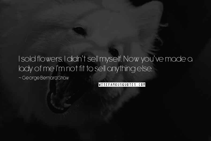 George Bernard Shaw Quotes: I sold flowers. I didn't sell myself. Now you've made a lady of me I'm not fit to sell anything else.