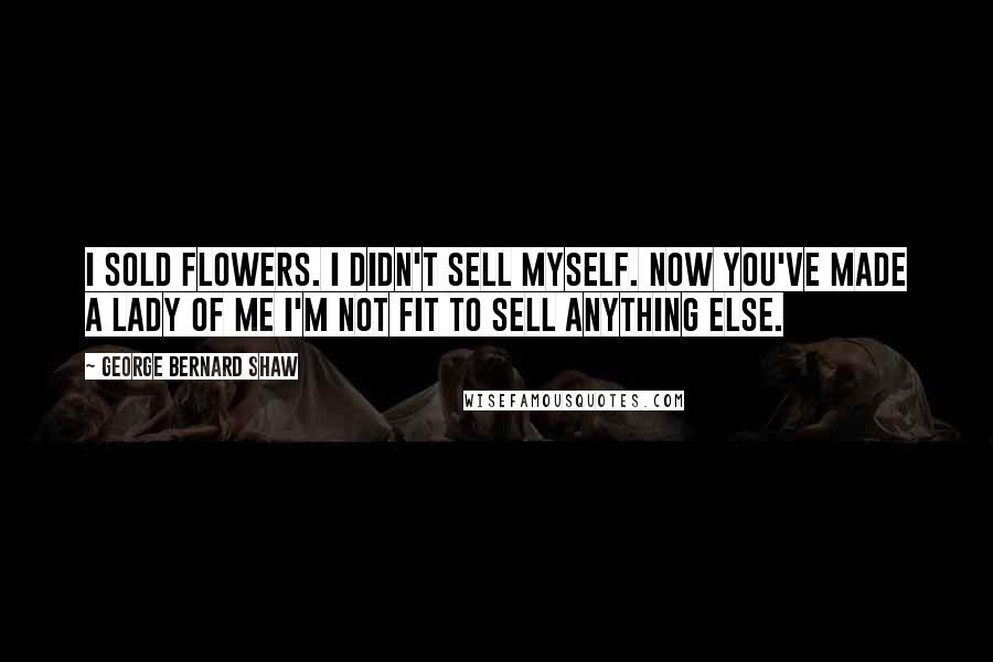 George Bernard Shaw Quotes: I sold flowers. I didn't sell myself. Now you've made a lady of me I'm not fit to sell anything else.