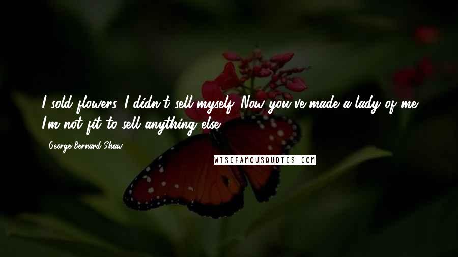 George Bernard Shaw Quotes: I sold flowers. I didn't sell myself. Now you've made a lady of me I'm not fit to sell anything else.