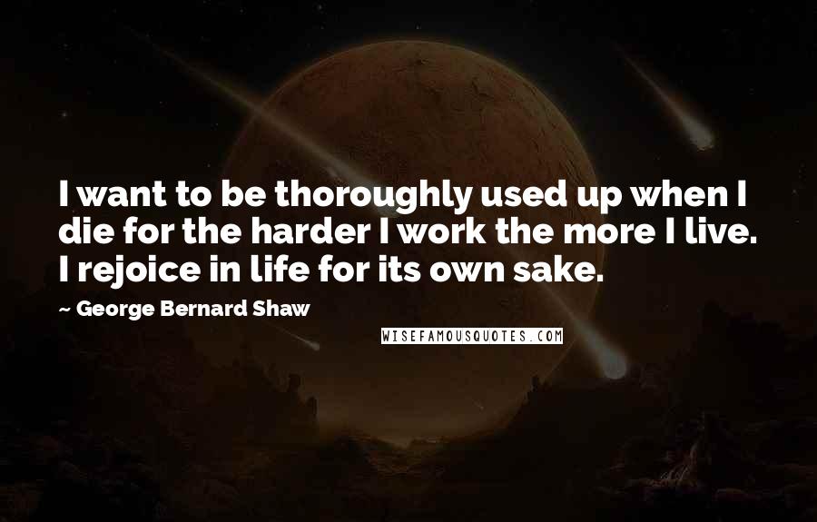 George Bernard Shaw Quotes: I want to be thoroughly used up when I die for the harder I work the more I live. I rejoice in life for its own sake.