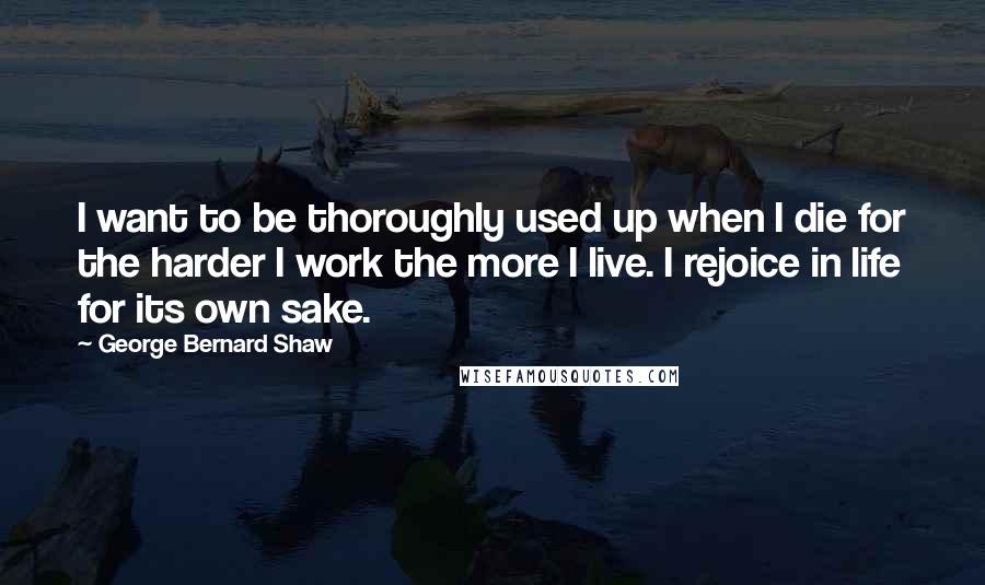 George Bernard Shaw Quotes: I want to be thoroughly used up when I die for the harder I work the more I live. I rejoice in life for its own sake.