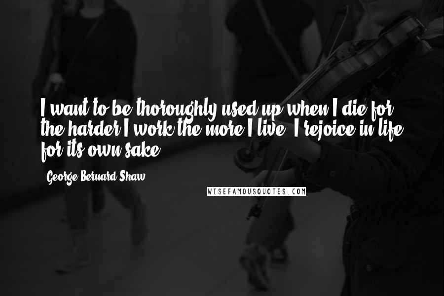 George Bernard Shaw Quotes: I want to be thoroughly used up when I die for the harder I work the more I live. I rejoice in life for its own sake.