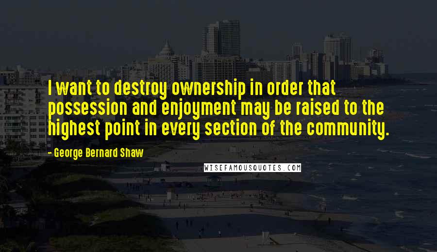 George Bernard Shaw Quotes: I want to destroy ownership in order that possession and enjoyment may be raised to the highest point in every section of the community.