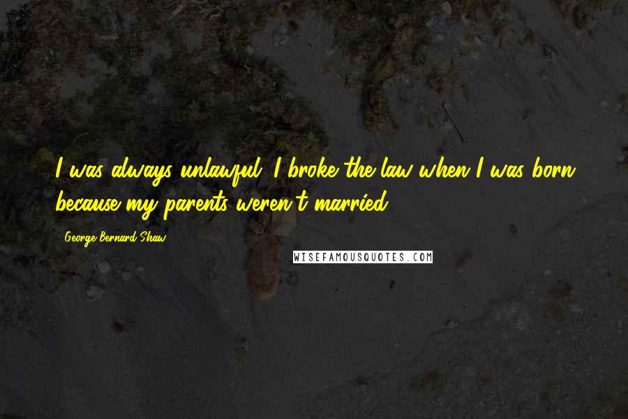 George Bernard Shaw Quotes: I was always unlawful; I broke the law when I was born because my parents weren't married.