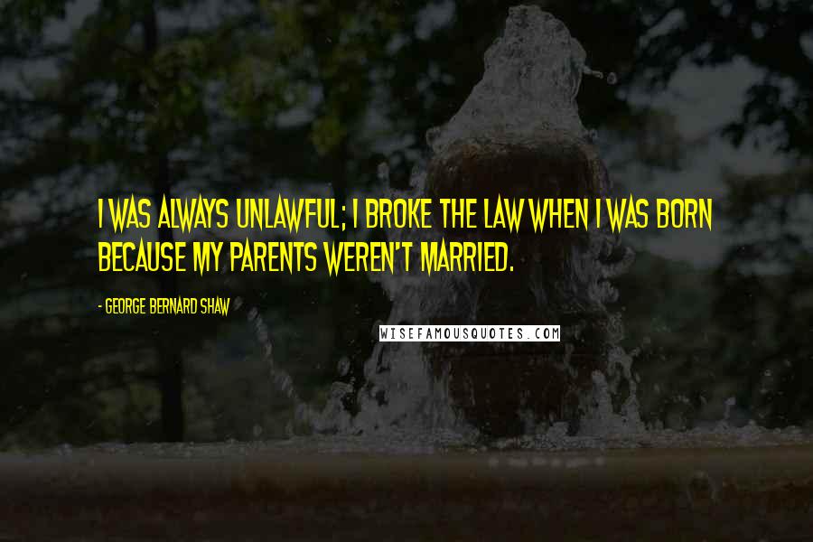 George Bernard Shaw Quotes: I was always unlawful; I broke the law when I was born because my parents weren't married.