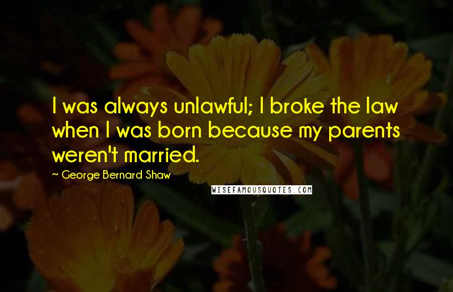 George Bernard Shaw Quotes: I was always unlawful; I broke the law when I was born because my parents weren't married.