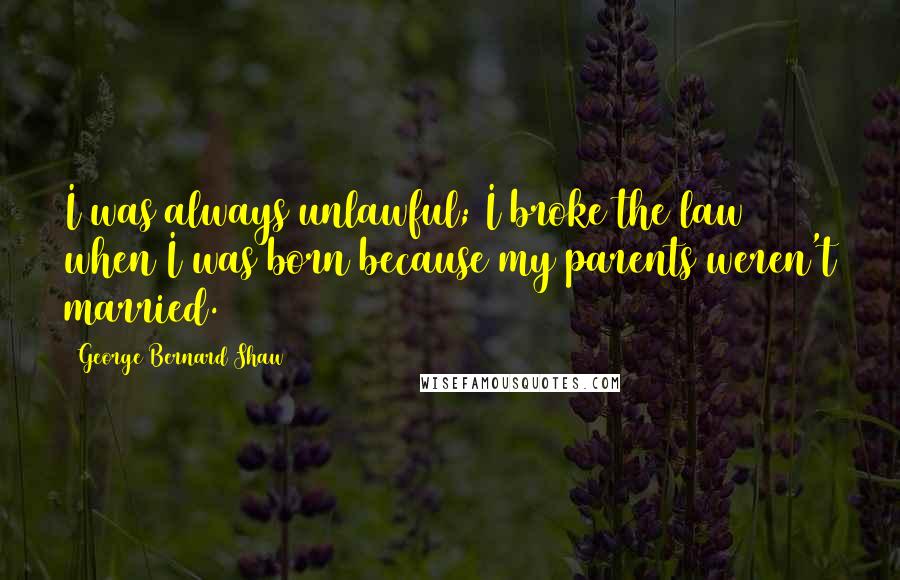 George Bernard Shaw Quotes: I was always unlawful; I broke the law when I was born because my parents weren't married.