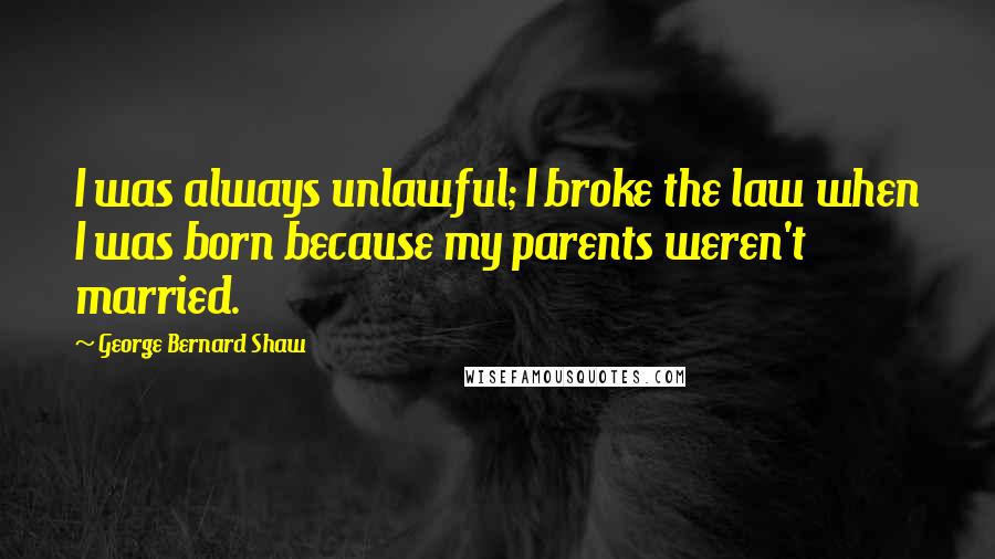 George Bernard Shaw Quotes: I was always unlawful; I broke the law when I was born because my parents weren't married.