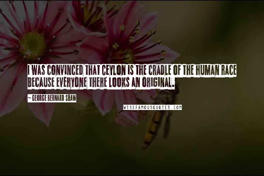 George Bernard Shaw Quotes: I was convinced that Ceylon is the cradle of the human race because everyone there looks an original.