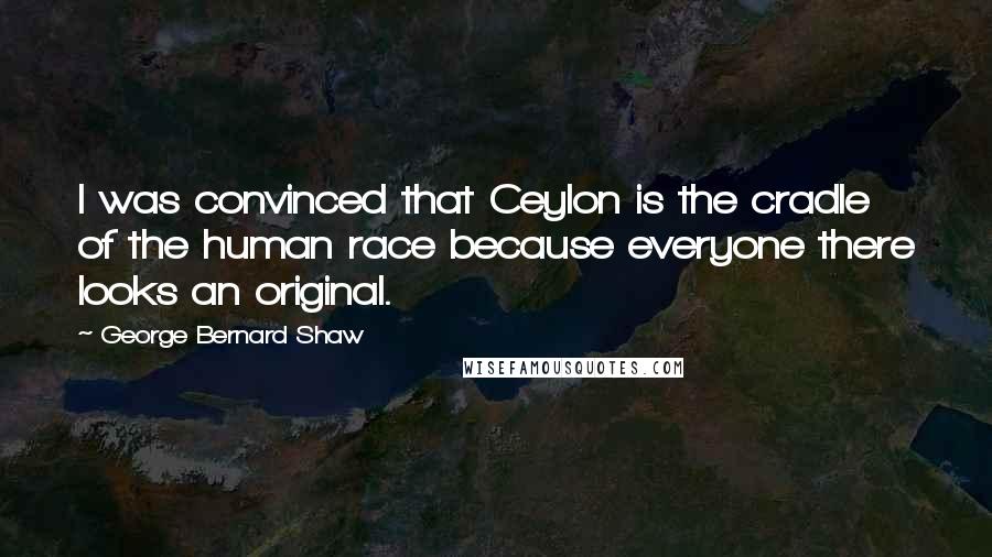 George Bernard Shaw Quotes: I was convinced that Ceylon is the cradle of the human race because everyone there looks an original.