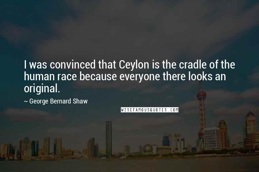 George Bernard Shaw Quotes: I was convinced that Ceylon is the cradle of the human race because everyone there looks an original.