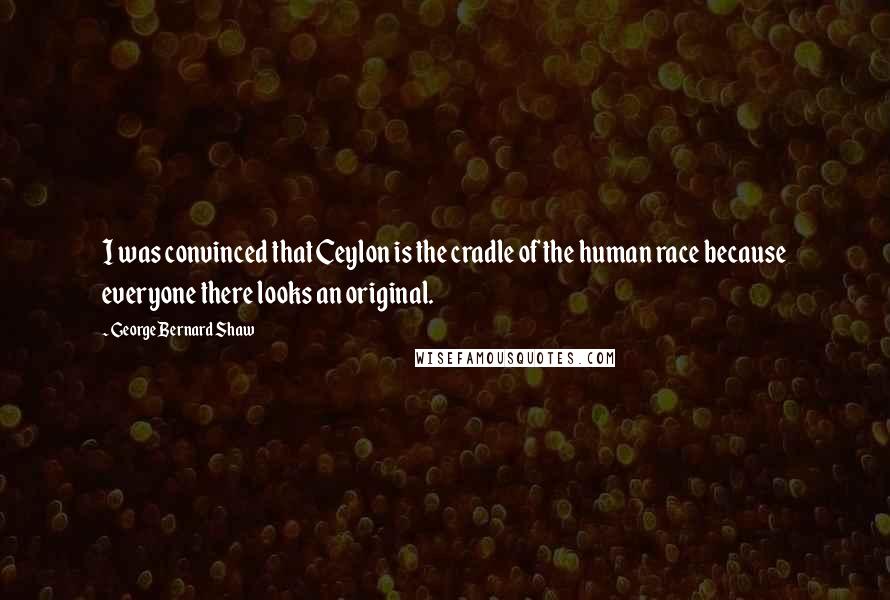 George Bernard Shaw Quotes: I was convinced that Ceylon is the cradle of the human race because everyone there looks an original.