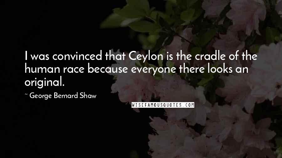 George Bernard Shaw Quotes: I was convinced that Ceylon is the cradle of the human race because everyone there looks an original.