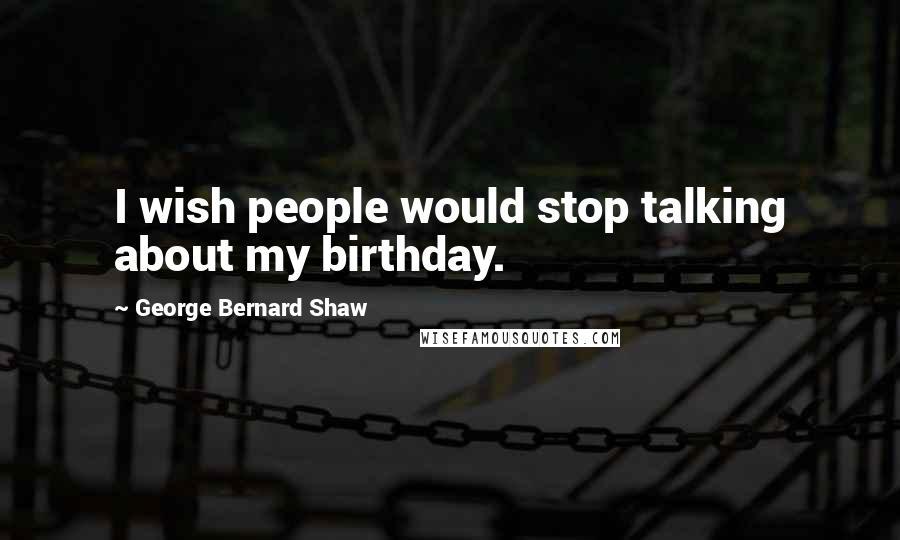 George Bernard Shaw Quotes: I wish people would stop talking about my birthday.