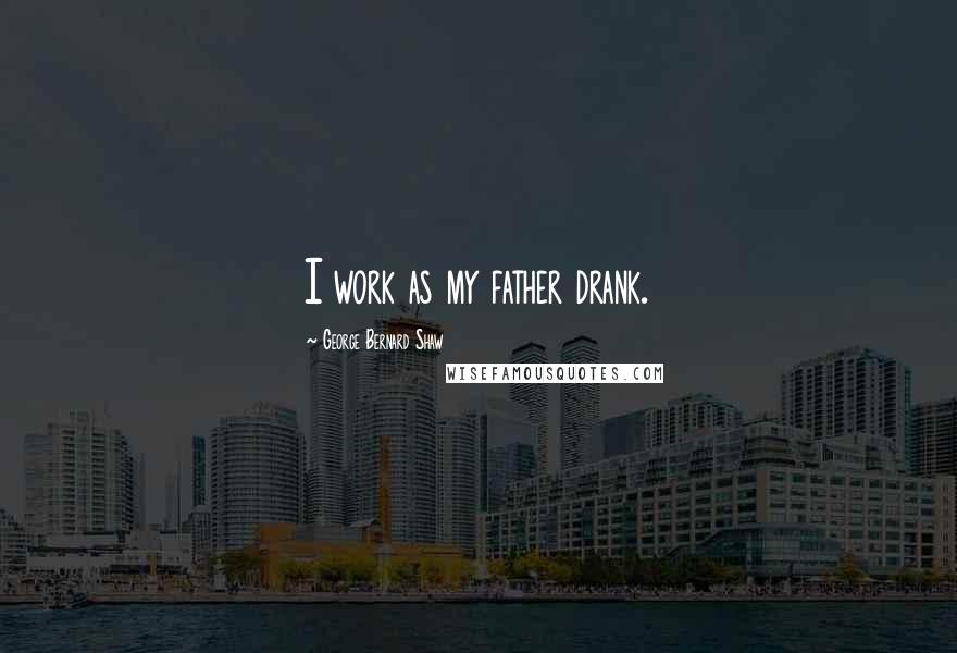 George Bernard Shaw Quotes: I work as my father drank.