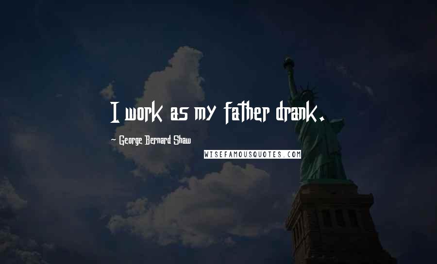 George Bernard Shaw Quotes: I work as my father drank.