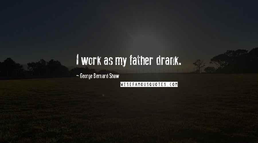 George Bernard Shaw Quotes: I work as my father drank.
