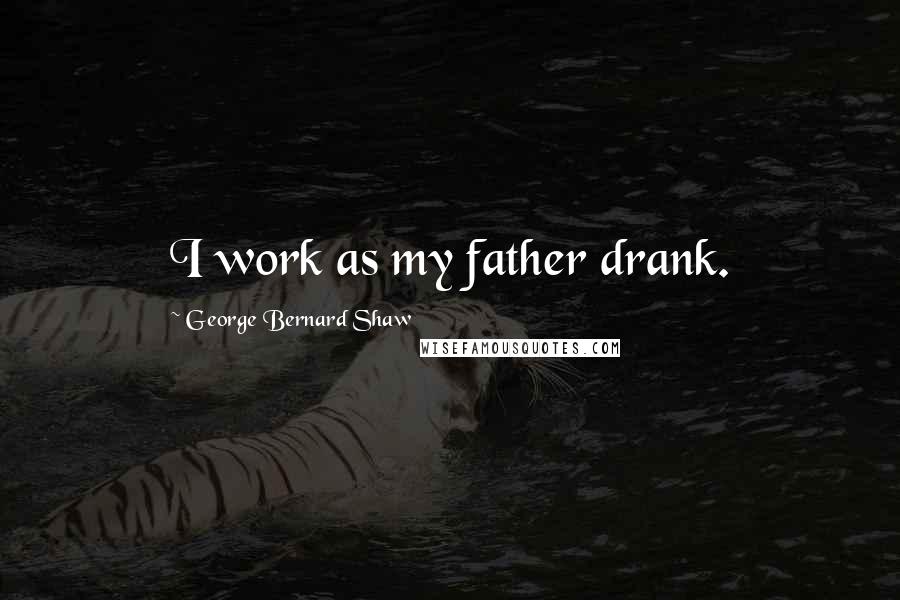 George Bernard Shaw Quotes: I work as my father drank.