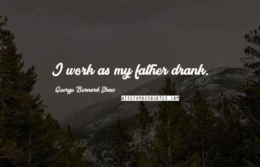 George Bernard Shaw Quotes: I work as my father drank.